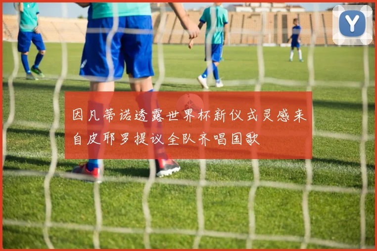 因凡蒂诺透露世界杯新仪式灵感来自皮耶罗提议全队齐唱国歌