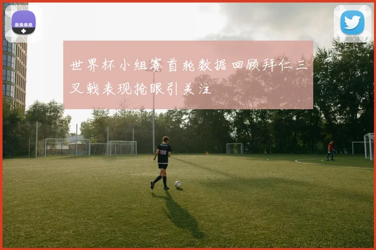 世界杯小组赛首轮数据回顾拜仁三叉戟表现抢眼引关注