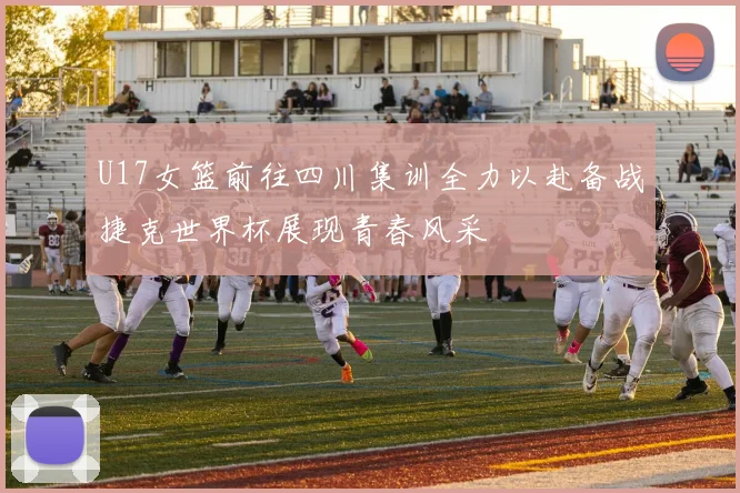 U17女篮前往四川集训全力以赴备战捷克世界杯展现青春风采