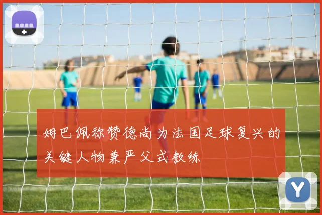 姆巴佩称赞德尚为法国足球复兴的关键人物兼严父式教练