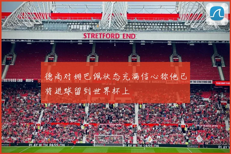 德尚对姆巴佩状态充满信心称他已将进球留到世界杯上