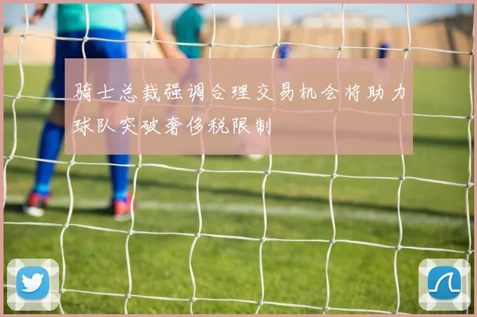 骑士总裁强调合理交易机会将助力球队突破奢侈税限制