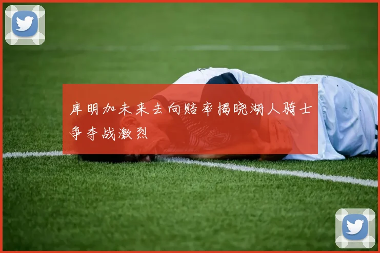 库明加未来去向赔率揭晓湖人骑士争夺战激烈