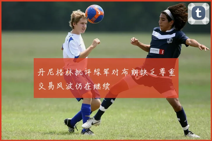 丹尼格林批评绿军对布朗缺乏尊重交易风波仍在继续