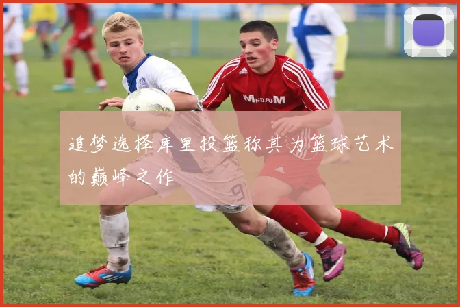 追梦选择库里投篮称其为篮球艺术的巅峰之作