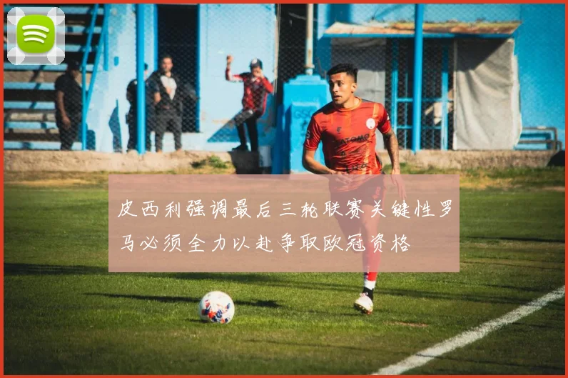 皮西利强调最后三轮联赛关键性罗马必须全力以赴争取欧冠资格