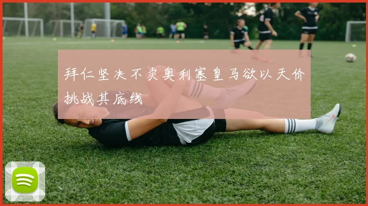 拜仁坚决不卖奥利塞皇马欲以天价挑战其底线