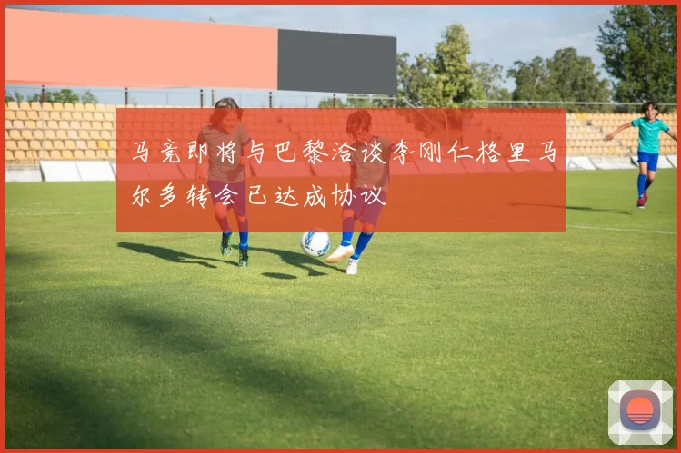 马竞即将与巴黎洽谈李刚仁格里马尔多转会已达成协议