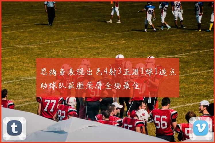 恩梅查表现出色4射3正进1球1造点助球队获胜荣膺全场最佳