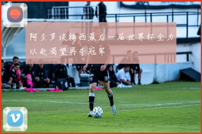 阿圭罗谈梅西最后一届世界杯全力以赴渴望再夺冠军