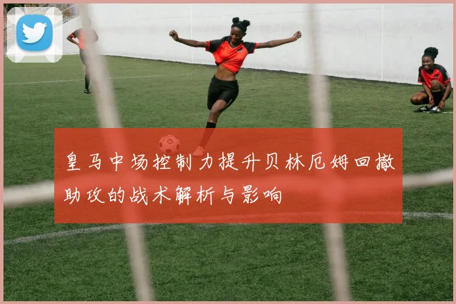 皇马中场控制力提升贝林厄姆回撤助攻的战术解析与影响