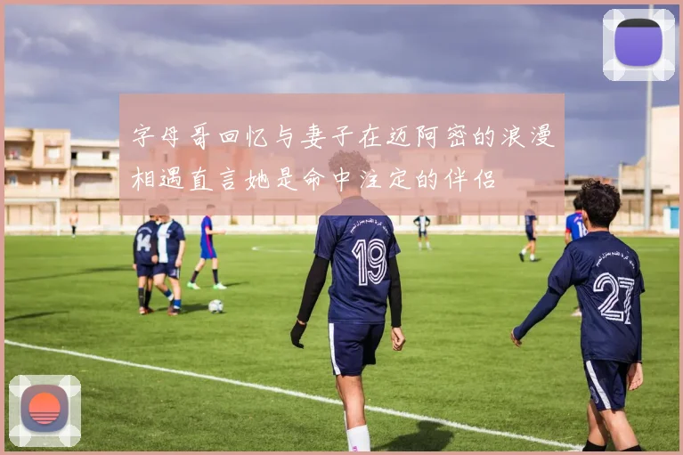 字母哥回忆与妻子在迈阿密的浪漫相遇直言她是命中注定的伴侣