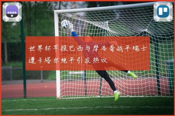 世界杯早报巴西与摩洛哥战平瑞士遭卡塔尔绝平引发热议