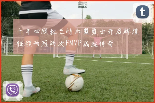 十年回顾杜兰特加盟勇士开启辉煌征程两冠两次FMVP成就传奇