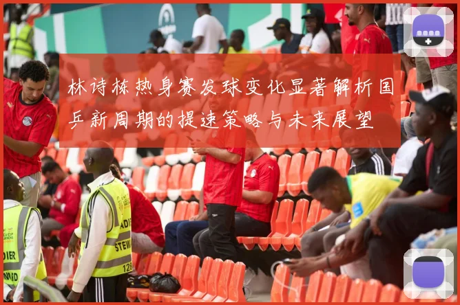 林诗栋热身赛发球变化显著解析国乒新周期的提速策略与未来展望