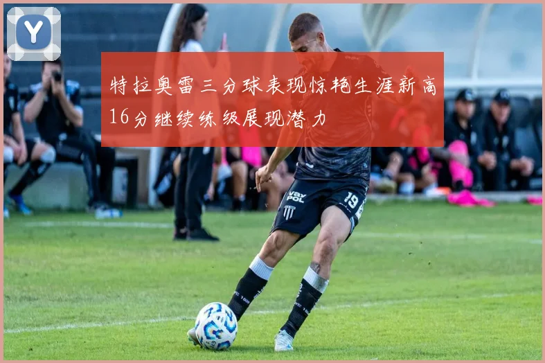 特拉奥雷三分球表现惊艳生涯新高16分继续练级展现潜力