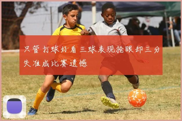 只管打球好看三球表现抢眼却三分失准成比赛遗憾