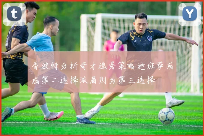 香波特分析奇才选秀策略迪班萨或成第二选择浓眉则为第三选择