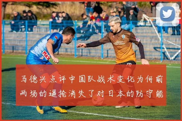 马德兴点评中国队战术变化为何前两场的逼抢消失了对日本的防守能否奏效
