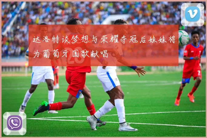 达洛特谈梦想与荣耀夺冠后妹妹将为葡萄牙国歌献唱