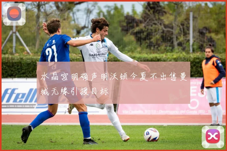 水晶宫明确声明沃顿今夏不出售曼城无缘引援目标