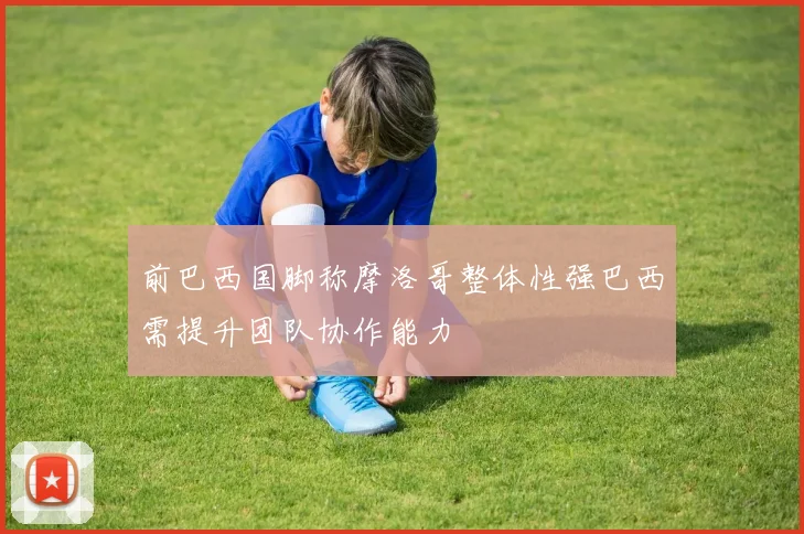 前巴西国脚称摩洛哥整体性强巴西需提升团队协作能力