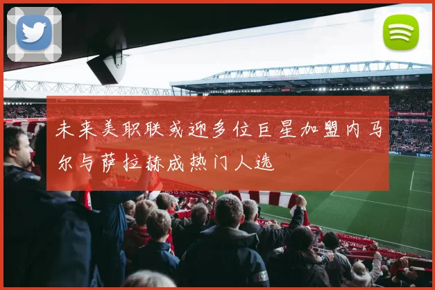 未来美职联或迎多位巨星加盟内马尔与萨拉赫成热门人选