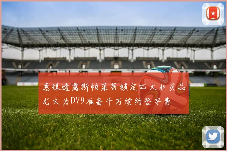 意媒透露斯帕莱蒂锁定四大非卖品尤文为DV9准备千万续约签字费