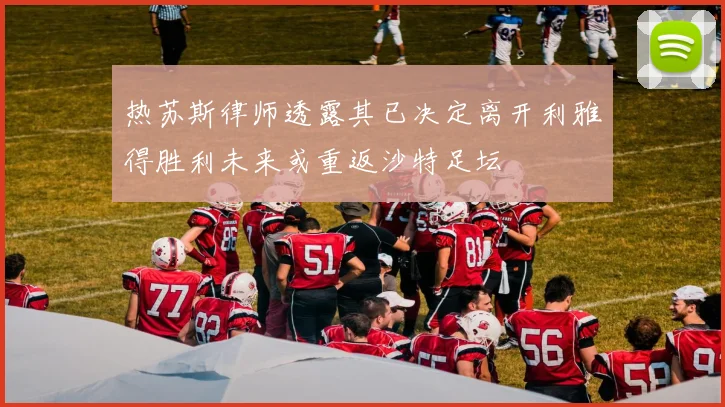 热苏斯律师透露其已决定离开利雅得胜利未来或重返沙特足坛