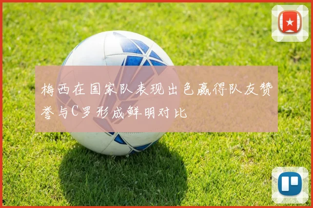 梅西在国家队表现出色赢得队友赞誉与C罗形成鲜明对比