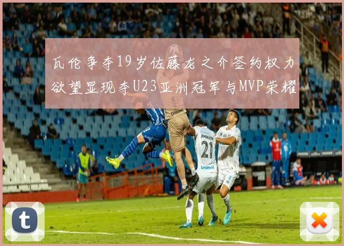 瓦伦争夺19岁佐藤龙之介签约权力欲望显现夺U23亚洲冠军与MVP荣耀