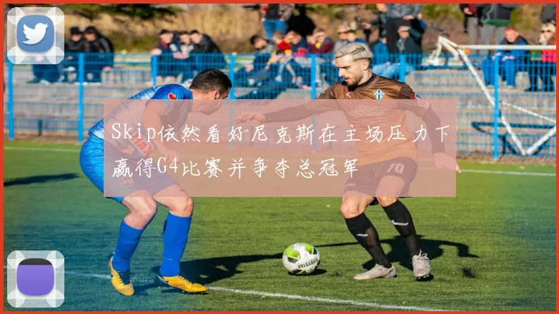Skip依然看好尼克斯在主场压力下赢得G4比赛并争夺总冠军