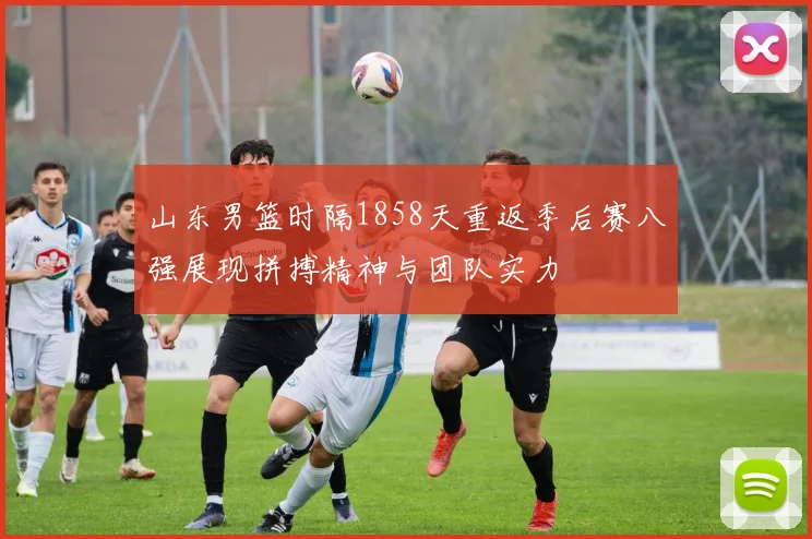 山东男篮时隔1858天重返季后赛八强展现拼搏精神与团队实力
