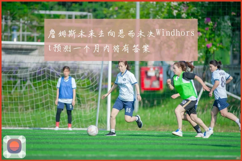 詹姆斯未来去向悬而未决Windhorst预测一个月内将有答案